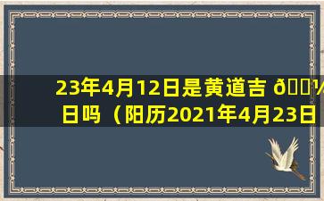 23年4月12日是黄道吉 🐼 日吗（阳历2021年4月23日是黄道吉日 🦁 吗）